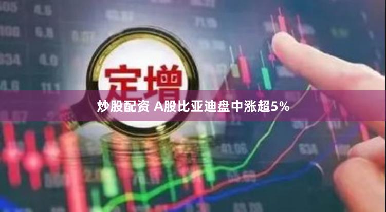 炒股配资 A股比亚迪盘中涨超5%