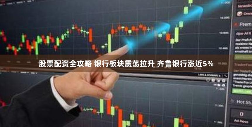 股票配资全攻略 银行板块震荡拉升 齐鲁银行涨近5%