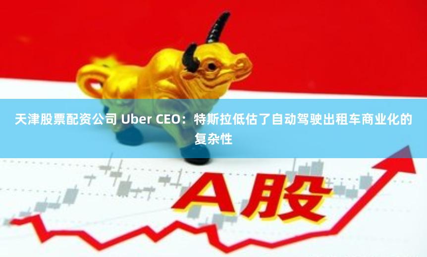 天津股票配资公司 Uber CEO：特斯拉低估了自动驾驶出租车商业化的复杂性