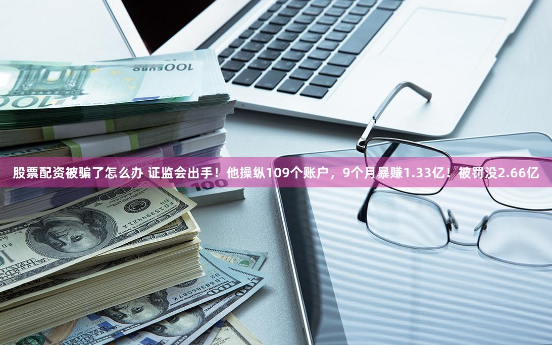 股票配资被骗了怎么办 证监会出手！他操纵109个账户，9个月暴赚1.33亿！被罚没2.66亿